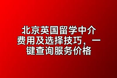 北京英国留学中介费用及选择技巧，一键查询服务价格