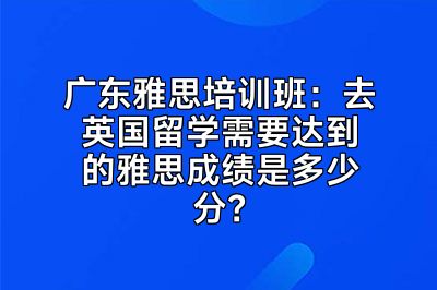 广东雅思培训班：去英国留学需要达到的雅思成绩是多少分？