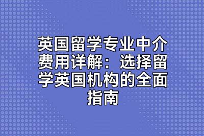 英国留学专业中介费用详解：选择留学英国机构的全面指南