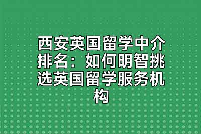 西安英国留学中介排名：如何明智挑选英国留学服务机构