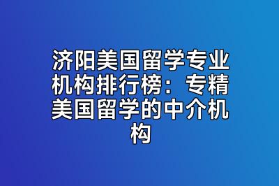 济阳美国留学专业机构排行榜：专精美国留学的中介机构