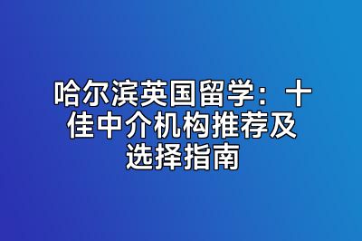 哈尔滨英国留学：十佳中介机构推荐及选择指南