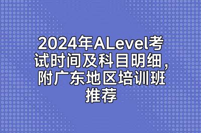 2024年ALevel考试时间及科目明细，附广东地区培训班推荐