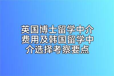 英国博士留学中介费用及韩国留学中介选择考察要点