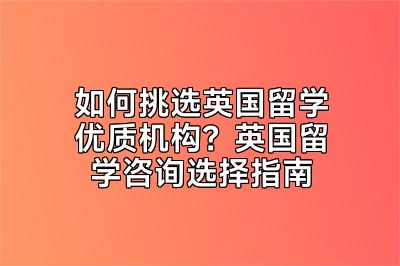 如何挑选英国留学优质机构？英国留学咨询选择指南