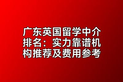 广东英国留学中介排名：实力靠谱机构推荐及费用参考