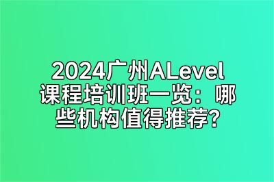 2024广州ALevel课程培训班一览：哪些机构值得推荐？