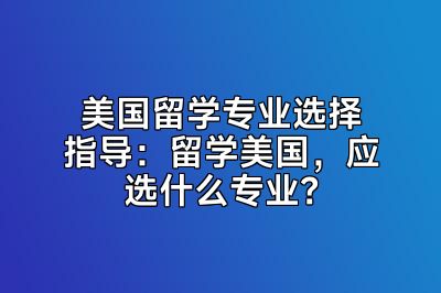 美国留学专业选择指导：留学美国，应选什么专业？