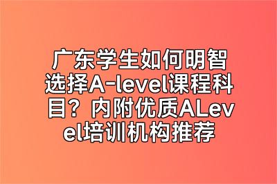 广东学生如何明智选择A-level课程科目？内附优质ALevel培训机构推荐