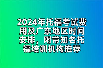 2024年托福考试费用及广东地区时间安排，附带知名托福培训机构推荐