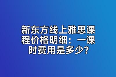 新东方线上雅思课程价格明细：一课时费用是多少？