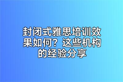 封闭式雅思培训效果如何？这些机构的经验分享