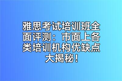 雅思考试培训班全面评测：市面上各类培训机构优缺点大揭秘！