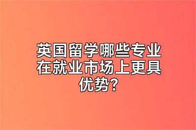 英国留学哪些专业在就业市场上更具优势？