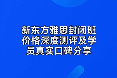 新东方雅思封闭班价格深度测评及学员真实口碑分享