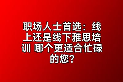 职场人士首选：线上还是线下雅思培训 哪个更适合忙碌的您？