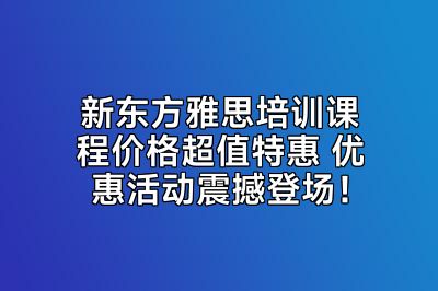 新东方雅思培训课程价格超值特惠 优惠活动震撼登场！