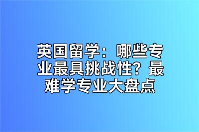 英国留学：哪些专业最具挑战性？最难学专业大盘点