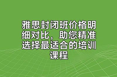 雅思封闭班价格明细对比，助您精准选择最适合的培训课程