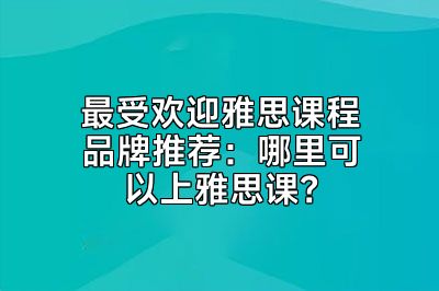 最受欢迎雅思课程品牌推荐：哪里可以上雅思课？