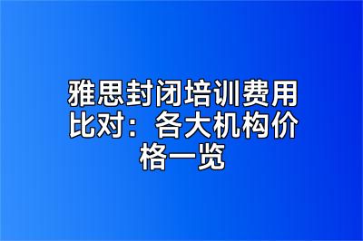 雅思封闭培训费用比对：各大机构价格一览