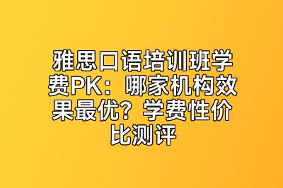 雅思口语培训班学费PK：哪家机构效果最优？学费性价比测评