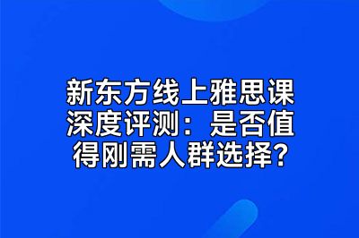 新东方线上雅思课深度评测：是否值得刚需人群选择？