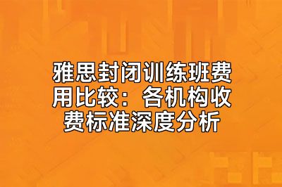 雅思封闭训练班费用比较：各机构收费标准深度分析