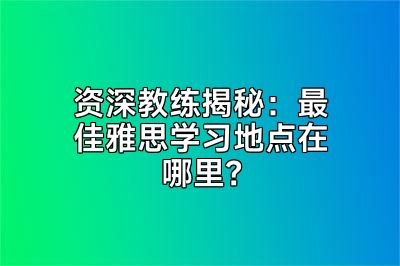 资深教练揭秘：最佳雅思学习地点在哪里？