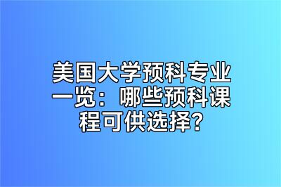 美国大学预科专业一览：哪些预科课程可供选择？