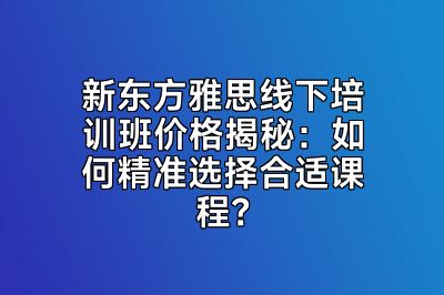 新东方雅思线下培训班价格揭秘：如何精准选择合适课程？