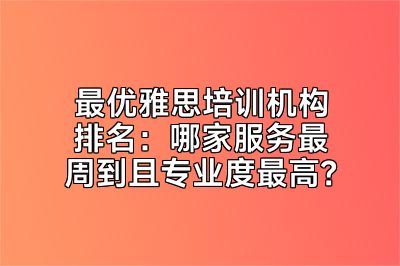 最优雅思培训机构排名：哪家服务最周到且专业度最高？