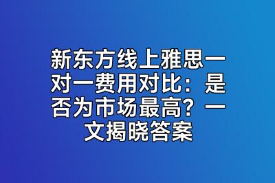 新东方线上雅思一对一费用对比：是否为市场最高？一文揭晓答案