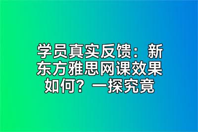 学员真实反馈：新东方雅思网课效果如何？一探究竟