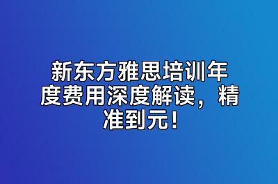 新东方雅思培训年度费用深度解读，精准到元！