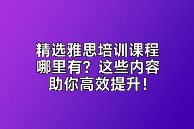 精选雅思培训课程哪里有？这些内容助你高效提升！