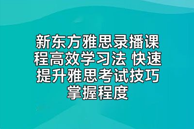 新东方雅思录播课程高效学习法 快速提升雅思考试技巧掌握程度