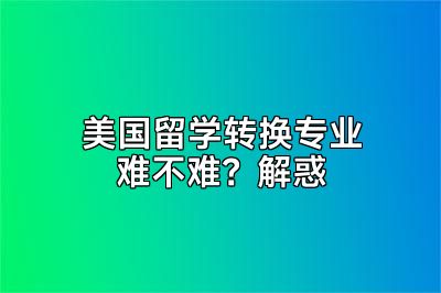 美国留学转换专业难不难？解惑