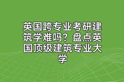 英国跨专业考研建筑学难吗？盘点英国顶级建筑专业大学