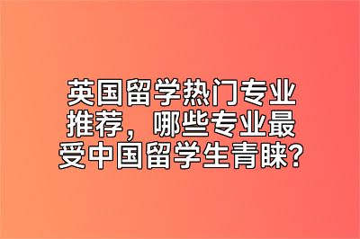 英国留学热门专业推荐，哪些专业最受中国留学生青睐？