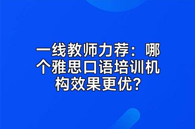 一线教师力荐：哪个雅思口语培训机构效果更优？