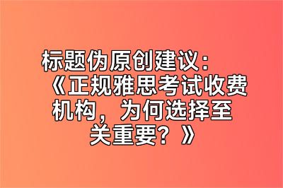 标题伪原创建议：《正规雅思考试收费机构，为何选择至关重要？》