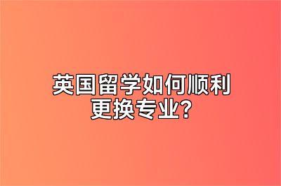 英国留学如何顺利更换专业？
