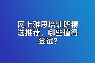 网上雅思培训班精选推荐，哪些值得尝试？