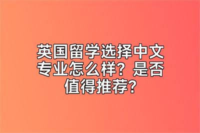 英国留学选择中文专业怎么样？是否值得推荐？