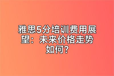 雅思5分培训费用展望：未来价格走势如何？