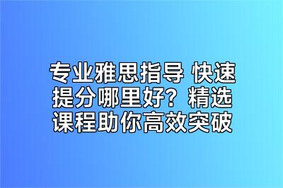 专业雅思指导 快速提分哪里好？精选课程助你高效突破