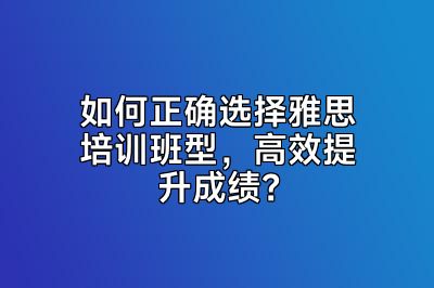 如何正确选择雅思培训班型，高效提升成绩？