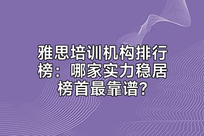 雅思培训机构排行榜：哪家实力稳居榜首最靠谱？