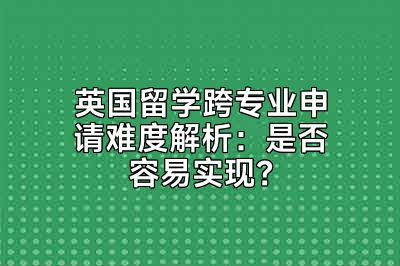 英国留学跨专业申请难度解析：是否容易实现？